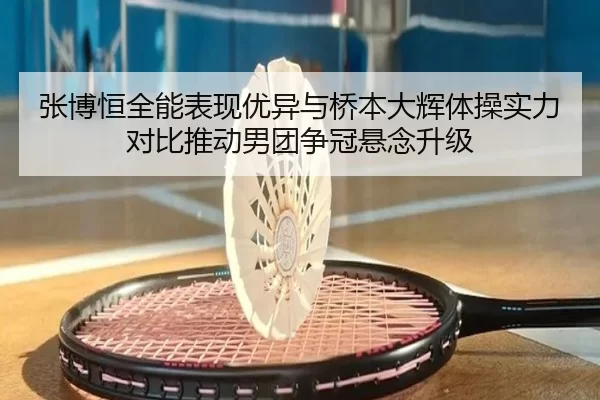 张博恒全能表现优异与桥本大辉体操实力对比推动男团争冠悬念升级